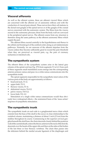 396    The central nervous system



Visceral afferents
As well as the efferent system, there are afferent visceral ﬁbres which
are concerned with the afferent arc of autonomic reﬂexes and with the
conduction of visceral pain stimuli. These nerves have their cell stations in
the dorsal root ganglia of the spinal nerves or of the ganglia of the cranial
nerves concerned with the autonomic system. The ﬁbres from the viscera
ascend in the autonomic plexuses; those from the body wall are conveyed
in the peripheral spinal nerves. The afferent course from any structure is
therefore along the same pathway as the efferent autonomic ﬁbres which
supply the part.
    The afferent ﬁbres ascend centrally to the hypothalamus and thence to
the orbital and frontal gyri of the cerebral cortex along as yet indeterminate
pathways. Normally, we are unaware of the afferent impulses from the
viscera unless they become sufﬁciently great to exceed the pain threshold
when they are perceived as visceral pain, e.g. the pain of coronary
ischaemia or intestinal colic.


The sympathetic system
The efferent ﬁbres of the sympathetic system arise in the lateral grey
column of the spinal cord (see Fig. 275) from segments T1 to L2. From each
of these segments small medullated axons emerge into the corresponding
anterior primary ramus and pass via a white ramus communicans into the
sympathetic trunk.
    The spinal segments responsible for the sympathetic innervation of the
various parts of the body are approximately as follows:
•◊◊head and neck, T1–2;
•◊◊upper limb, T2–5;
•◊◊thoracic viscera, T1–4;
•◊◊abdominal viscera, T4–L2;
•◊◊pelvic viscera, T10–L2;
•◊◊lower limb, T11–L2.
    Stimulation of a single white ramus communicans would thus obvi-
ously have widespread effects — the anatomical basis of the ‘mass action’
response of sympathetic stimulation.


The sympathetic trunk
The sympathetic trunk on each side is a ganglionated nerve chain which
extends from the base of the skull to the coccyx in close relationship to the
vertebral column, maintaining a distance of about 1 inch (2.5 cm) from the
midline throughout its course. Commencing in the superior cervical gan-
glion beneath the skull base, the chain descends closely behind the posterior
wall of the carotid sheath, enters the thorax anterior to the neck of the ﬁrst rib,
descends over the heads of the upper ribs and then on the sides of the bodies
of the last three or four thoracic vertebrae. The chain then passes into
the abdomen behind the medial arcuate ligament of the diaphragm and
 