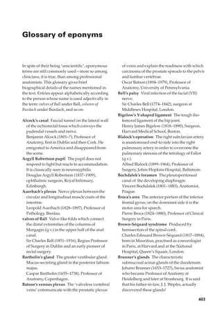 Glossary of eponyms



In spite of their being ‘unscientiﬁc’, eponymous      of veins and explain the readiness with which
terms are still commonly used—more so among           carcinoma of the prostate spreads to the pelvis
clinicians, it is true, than among professional       and lumbar vertebrae.
anatomists. This glossary gives brief                 Oscar Batson (1894–1979), Professor of
biographical details of the names mentioned in        Anatomy, University of Pennsylvania.
the text. Entries appear alphabetically according   Bell’s palsy◊Viral infection of the facial (VII)
to the person whose name is used adjectivally in      nerve.
the term: valves of Ball under Ball, column of        Sir Charles Bell (1774–1842), surgeon at
Burdach under Burdach, and so on.                     Middlesex Hospital, London.
                                                    Bigelow’s Y-shaped ligament◊The tough ilio-
Alcock’s canal◊Fascial tunnel on the lateral wall     femoral ligament of the hip joint.
  of the ischiorectal fossa which conveys the         Henry James Bigelow (1818–1890), Surgeon,
  pudendal vessels and nerve.                         Harvard Medical School, Boston.
  Benjamin Alcock (1801–?), Professor of            Blalock’s operation◊The right subclavian artery
  Anatomy, ﬁrst in Dublin and then Cork. He           is anastomosed end-to-side into the right
  emigrated to America and disappeared from           pulmonary artery in order to overcome the
  the scene.                                          pulmonary stenosis of the tetralogy of Fallot
Argyll Robertson pupil◊The pupil does not             (q.v.).
  respond to light but reacts to accommodation.       Alfred Blalock (1899–1964), Professor of
  It is classically seen in neurosyphilis.            Surgery, Johns Hopkins Hospital, Baltimore.
  Douglas Argyll Robertson (1837–1909),             Bochdalek’s foramen◊The pleuroperitoneal
  ophthalmic surgeon, Royal Inﬁrmary,                 canal of the developing diaphragm.
  Edinburgh.                                          Vincent Bochdalek (1801–1883), Anatomist,
Auerbach’s plexus◊Nerve plexus between the            Prague.
  circular and longitudinal muscle coats of the     Broca’s area◊The anterior portion of the inferior
  intestine.                                          frontal gyrus; on the dominant side it is the
  Leopold Auerbach (1828–1897), Professor of          motor area for speech.
  Pathology, Breslau.                                 Pierre Broca (1824–1880), Professor of Clinical
valves of Ball◊Valve-like folds which connect         Surgery in Paris.
  the distal extremities of the columns of          Brown-Séquard syndrome◊Produced by
  Morgagni (q.v.) in the upper half of the anal       hemisection of the spinal cord.
  canal.                                              Charles Edouard Brown-Séquard (1817–1894),
  Sir Charles Ball (1851–1916), Regius Professor      born in Mauritius, practised as a neurologist
  of Surgery in Dublin and an early pioneer of        in Paris, at Harvard and at the National
  rectal surgery.                                     Hospital, Queen’s Square, London.
Bartholin’s gland◊The greater vestibular gland.     Brunner’s glands◊The characteristic
  Mucus-secreting gland in the posterior labium       submucosal acinar glands of the duodenum.
  majus.                                              Johann Brunner (1653–1727), Swiss anatomist
  Caspar Bartholin (1655–1738), Professor of          who became Professor of Anatomy at
  Anatomy, Copenhagen.                                Heidelberg and later at Strasbourg. It is said
Batson’s venous plexus◊The ‘valveless vertebral       that his father-in-law, J. J. Wepfer, actually
  veins’ communicate with the prostatic plexus        discovered these glands!

                                                                                                 403
 