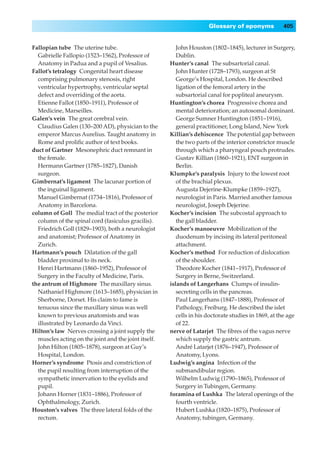 Glossary of eponyms             405


Fallopian tube◊The uterine tube.                         John Houston (1802–1845), lecturer in Surgery,
  Gabrielle Fallopio (1523–1562), Professor of           Dublin.
  Anatomy in Padua and a pupil of Vesalius.           Hunter’s canal◊The subsartorial canal.
Fallot’s tetralogy◊Congenital heart disease              John Hunter (1728–1793), surgeon at St
  comprising pulmonary stenosis, right                   George’s Hospital, London. He described
  ventricular hypertrophy, ventricular septal            ligation of the femoral artery in the
  defect and overriding of the aorta.                    subsartorial canal for popliteal aneurysm.
  Etienne Fallot (1850–1911), Professor of            Huntington’s chorea◊Progressive chorea and
  Medicine, Marseilles.                                  mental deterioration; an autosomal dominant.
Galen’s vein◊The great cerebral vein.                    George Sumner Huntington (1851–1916),
  Claudius Galen (130–200 AD), physician to the          general practitioner, Long Island, New York
  emperor Marcus Aurelius. Taught anatomy in          Killian’s dehiscence◊The potential gap between
  Rome and proliﬁc author of text books.                 the two parts of the interior constrictor muscle
duct of Gartner◊Mesonephric duct remnant in              through which a pharyngeal pouch protrudes.
  the female.                                            Gustav Killian (1860–1921), ENT surgeon in
  Hermann Gartner (1785–1827), Danish                    Berlin.
  surgeon.                                            Klumpke’s paralysis◊Injury to the lowest root
Gimbernat’s ligament◊The lacunar portion of              of the brachial plexus.
  the inguinal ligament.                                 Augusta Dejerine-Klumpke (1859–1927),
  Manuel Gimbernat (1734–1816), Professor of             neurologist in Paris. Married another famous
  Anatomy in Barcelona.                                  neurologist, Joseph Dejerine.
column of Goll◊The medial tract of the posterior      Kocher’s incision◊The subcostal approach to
  column of the spinal cord (fasiculus gracilis).        the gall bladder.
  Friedrich Goll (1829–1903), both a neurologist      Kocher’s manoeuvre◊Mobilization of the
  and anatomist; Professor of Anatomy in                 duodenum by incising its lateral peritoneal
  Zurich.                                                attachment.
Hartmann’s pouch◊Dilatation of the gall               Kocher’s method◊For reduction of dislocation
  bladder proximal to its neck.                          of the shoulder.
  Henri Hartmann (1860–1952), Professor of               Theodore Kocher (1841–1917), Professor of
  Surgery in the Faculty of Medicine, Paris.             Surgery in Berne, Switzerland.
the antrum of Highmore◊The maxillary sinus.           islands of Langerhans◊Clumps of insulin-
  Nathaniel Highmore (1613–1685), physician in           secreting cells in the pancreas.
  Sherborne, Dorset. His claim to fame is                Paul Langerhans (1847–1888), Professor of
  tenuous since the maxillary sinus was well             Pathology, Freiburg. He described the islet
  known to previous anatomists and was                   cells in his doctorate studies in 1869, at the age
  illustrated by Leonardo da Vinci.                      of 22.
Hilton’s law◊Nerves crossing a joint supply the       nerve of Latarjet◊The ﬁbres of the vagus nerve
  muscles acting on the joint and the joint itself.      which supply the gastric antrum.
  John Hilton (1805–1878), surgeon at Guy’s              André Latarjet (1876–1947), Professor of
  Hospital, London.                                      Anatomy, Lyons.
Horner’s syndrome◊Ptosis and constriction of          Ludwig’s angina◊Infection of the
  the pupil resulting from interruption of the           submandibular region.
  sympathetic innervation to the eyelids and             Wilhelm Ludwig (1790–1865), Professor of
  pupil.                                                 Surgery in Tubingen, Germany.
  Johann Horner (1831–1886), Professor of             foramina of Lushka◊The lateral openings of the
  Ophthalmology, Zurich.                                 fourth ventricle.
Houston’s valves◊The three lateral folds of the          Hubert Lushka (1820–1875), Professor of
  rectum.                                                Anatomy, tubingen, Germany.
 