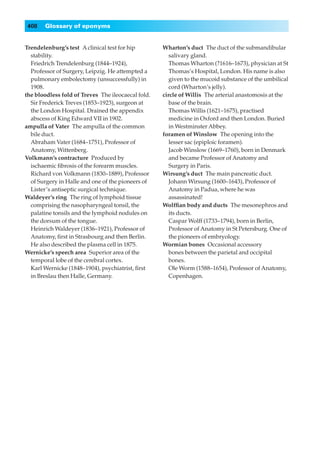 408   Glossary of eponyms


Trendelenburg’s test◊A clinical test for hip        Wharton’s duct◊The duct of the submandibular
  stability.                                           salivary gland.
  Friedrich Trendelenburg (1844–1924),                 Thomas Wharton (?1616–1673), physician at St
  Professor of Surgery, Leipzig. He attempted a        Thomas’s Hospital, London. His name is also
  pulmonary embolectomy (unsuccessfully) in            given to the mucoid substance of the umbilical
  1908.                                                cord (Wharton’s jelly).
the bloodless fold of Treves◊The ileocaecal fold.   circle of Willis◊The arterial anastomosis at the
  Sir Frederick Treves (1853–1923), surgeon at         base of the brain.
  the London Hospital. Drained the appendix            Thomas Willis (1621–1675), practised
  abscess of King Edward VII in 1902.                  medicine in Oxford and then London. Buried
ampulla of Vater◊The ampulla of the common             in Westminster Abbey.
  bile duct.                                        foramen of Winslow◊The opening into the
  Abraham Vater (1684–1751), Professor of              lesser sac (epiploic foramen).
  Anatomy, Wittenberg.                                 Jacob Winslow (1669–1760), born in Denmark
Volkmann’s contracture◊Produced by                     and became Professor of Anatomy and
  ischaemic ﬁbrosis of the forearm muscles.            Surgery in Paris.
  Richard von Volkmann (1830–1889), Professor       Wirsung’s duct◊The main pancreatic duct.
  of Surgery in Halle and one of the pioneers of       Johann Wirsung (1600–1643), Professor of
  Lister’s antiseptic surgical technique.              Anatomy in Padua, where he was
Waldeyer’s ring◊The ring of lymphoid tissue            assassinated!
  comprising the nasopharyngeal tonsil, the         Wolfﬁan body and ducts◊The mesonephros and
  palatine tonsils and the lymphoid nodules on         its ducts.
  the dorsum of the tongue.                            Caspar Wolff (1733–1794), born in Berlin,
  Heinrich Waldeyer (1836–1921), Professor of          Professor of Anatomy in St Petersburg. One of
  Anatomy, ﬁrst in Strasbourg and then Berlin.         the pioneers of embryology.
  He also described the plasma cell in 1875.        Wormian bones◊Occasional accessory
Wernicke’s speech area◊Superior area of the            bones between the parietal and occipital
  temporal lobe of the cerebral cortex.                bones.
  Karl Wernicke (1848–1904), psychiatrist, ﬁrst        Ole Worm (1588–1654), Professor of Anatomy,
  in Breslau then Halle, Germany.                      Copenhagen.
 