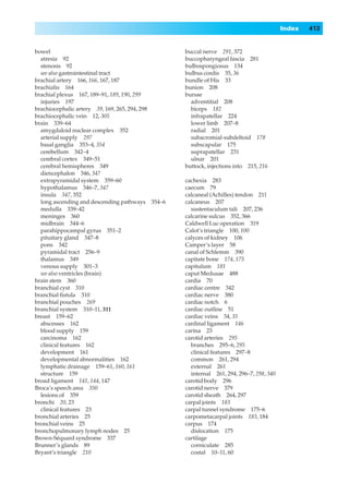Index   413


bowel                                            buccal nerve 291, 372
  atresia 92                                     buccopharyngeal fascia 281
  stenosis 92                                    bulbospongiosus 134
  see also gastrointestinal tract                bulbus cordis 35, 36
brachial artery 166, 166, 167, 187               bundle of His 33
brachialis 164                                   bunion 208
brachial plexus 167, 189–91, 189, 190, 299       bursae
  injuries 197                                     adventitial 208
brachiocephalic artery 39, 169, 265, 294, 298      biceps 182
brachiocephalic vein 12, 305                       infrapatellar 224
brain 339–64                                       lower limb 207–8
  amygdaloid nuclear complex 352                   radial 201
  arterial supply 297                              subacromial-subdeltoid 178
  basal ganglia 353–4, 354                         subscapular 175
  cerebellum 342–4                                 suprapatellar 231
  cerebral cortex 349–51                           ulnar 201
  cerebral hemispheres 349                       buttock, injections into 215, 216
  diencephalon 346, 347
  extrapyramidal system 359–60                   cachexia 283
  hypothalamus 346–7, 347                        caecum 79
  insula 347, 352                                calcaneal (Achilles) tendon 211
  long ascending and descending pathways 354–6   calcaneus 207
  medulla 339–42                                   sustentaculum tali 207, 236
  meninges 360                                   calcarine sulcus 352, 366
  midbrain 344–6                                 Caldwell Luc operation 319
  parahippocampal gyrus 351–2                    Calot’s triangle 100, 100
  pituitary gland 347–8                          calyces of kidney 106
  pons 342                                       Camper’s layer 58
  pyramidal tract 256–9                          canal of Schlemm 390
  thalamus 349                                   capitate bone 174, 175
  venous supply 301–3                            capitulum 181
  see also ventricles (brain)                    caput Medusae 488
brain stem 360                                   cardia 70
branchial cyst 310                               cardiac centre 342
branchial ﬁstula 310                             cardiac nerve 380
branchial pouches 269                            cardiac notch 6
branchial system 310–11, 311                     cardiac outline 51
breast 159–62                                    cardiac veins 34, 35
  abscesses 162                                  cardinal ligament 146
  blood supply 159                               carina 23
  carcinoma 162                                  carotid arteries 295
  clinical features 162                            branches 295–6, 295
  development 161                                  clinical features 297–8
  developmental abnormalities 162                  common 261, 294
  lymphatic drainage 159–61, 160, 161              external 261
  structure 159                                    internal 261, 294, 296–7, 298, 340
broad ligament 141, 144, 147                     carotid body 296
Broca’s speech area 350                          carotid nerve 379
  lesions of 359                                 carotid sheath 264, 297
bronchi 20, 23                                   carpal joints 183
  clinical features 23                           carpal tunnel syndrome 175–6
bronchial arteries 25                            carpometacarpal joints 183, 184
bronchial veins 25                               carpus 174
bronchopulmonary lymph nodes 25                    dislocation 175
Brown-Séquard syndrome 337                       cartilage
Brunner’s glands 89                                corniculate 285
Bryant’s triangle 210                              costal 10–11, 60
 