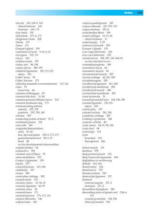 Index   415


clavicle 163, 168–9, 168                       corpora quadrigemini 345
   clinical features 169                       corpus callosum 347, 353, 354
   fractures 169, 170                          corpus striatum 353–4
claw hand 198                                  corticobulbar ﬁbres 358
cleft palate 271–2, 272                        costal cartilages 10–11, 60
clergyman’s knee 208                              clinical features 11
clitoris 137                                   costal margin 3, 55
cloaca 111                                     costocervical trunk 299
Cloquet’s gland 239                            Cowper’s glands 133
coarctation of aorta 9, 41–2, 41               coxa valga deformity 220
coccygeus 132, 133                             coxa vara deformity 220
coccyx 126                                     cranial nerves 296, 301, 340, 364–81
cochlear nuclei 377                               see also individual nerves
coeliac axis 86, 104                           craniopharyngioma 348
coeliac plexus 380, 399                        cremasteric fascia 64
collateral ligaments 185, 215, 231             cremasteric muscle 64
   injury 232                                  cricoarytenoid muscle 287
Colles’ fascia 58                              cricoid cartilage 42, 261, 285
Colles’ fracture 173                           cricopharyngeus 283
colliculus seminalis (verumontanum) 115, 116   cricothyroid ligament 261, 285
colon 79                                       cricothyroid membrane 285
   transverse 66                               cricothyroid muscle 286
columns of Morgagni 83                         cricotracheal membrane 285
common bile duct 76, 98                        crista terminalis 31
common peroneal (ﬁbular) nerve 214             crossed pyramidal tract 334, 336, 358
common tendinous ring 375                      cruciate ligament 230, 231
communicating arteries                            injury 232
   anterior 297, 298                           crutch palsy 197
   posterior 297, 298, 340                     cuneate nucleus 341, 354
conchae 383                                    cuneiform cartilage 285
conducting system of heart 32–3                Cushing’s syndrome 348
condyloid process 312                          cyanosis, at birth 40
cone cells 365                                 cystic artery 68, 81, 99, 100
congenital abnormalities                       cystic duct 98
   aorta 41, 42                                cystoscopy 114
   face, lips and palate 270–2, 271, 272       cysts
   gastrointestinal tract 90–3, 92                branchial 310
   heart 40                                       thyroglossal 266
   see also developmental abnormalities
conjoint tendon 64                             dartos muscle 119
conjunctiva 392                                deafness 378
constant vein of Mayo 70                       deep perineal pouch 133
conus medullaris 333                           deep transverse ligaments 184
Cooper’s ligaments 159                         deglutition see swallowing
copula 275                                     deltoid 163, 164
coracoid process 163, 168                      dental artery 324
cordotomy 337                                  dental nerve 372
cornea 389                                     dentate nucleus 343
corniculate cartilage 285                      denticulate ligament 337
coronal suture 315                             dermoid
coronary artery 33, 34, 34                       external angular 271–2
coronary ligament 66, 95                         inclusion 271–2
coronary sinus 34                              descendens hypoglossi 382
coronoid fossa 171                             descending tracts of spinal cord 334–6,
coronoid process 171, 172, 181                        335
corpora albicantia 146                           crossed pyramidal 334, 336
corpora lutea 146                                direct pyramidal 336
 