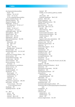416    Index


developmental abnormalities              internal 387
  breast 162                             middle, see also auditory pathway; middle
  kidneys 111–12, 112                          ear
  ureter 111–12, 112                     otitis media 278
  see also congenital abnormalities      tympanic membrane 384–5, 385
dextro-rotation of heart 40           eardrum 384–5, 385
diabetes insipidus 347                ectopic pregnancy 145
diagonal conjugate 148                Edinger-Westphal nucleus 366
diaphragm 14–18, 15                   efferent ducts 121
  development of 15–18, 16, 17        ejaculatory duct 115, 124
  domes of 50                         elbow joint 180–3, 181, 182
  hernia 15–18, 16, 17                   capsule 180
  openings in 15, 15, 16                 clinical features 182–3
diaphragma sellae 347, 360               dislocation 183
diencephalon 346, 347                    humeroradial articulation 180
diploë of skull 316                      humero-ulnar articulation 180
diploic veins 301, 313                   muscles acting on 182
dipping gait 228, 237                    pulled 183
direct pyramidal tract 336, 358          superior radio-ulnar articulation 180
dislocations                          emboliformis nucleus 343
  elbow joint 183                     emissary veins 301, 313
  hip 228–9, 229                      emphysema, barrel chest 49
  jaw 323                             empyema 18
  patella 220, 222                    endocardial cushions 35, 36
  shoulder joint 179–80, 180          endolymph 387
Dormia basket 101                     endometrium 143
dorsalis pedis artery 212, 213, 247   endopelvic fascia 146–7
  pulse 213                           entorhinal cortex 351
dorsal nerve of penis/clitoris 252    enveloping fascia 263
dorsal nucleus 379                    eosinophil adenoma 348
dorsal tubercle of Lister 163         epicardium 29
double vision 368, 375                epididymis 119–23
ducts of Gärtner 148                  epigastric artery 9, 18, 42, 58, 59, 60, 61, 64, 65, 240,
ductus arteriosus 38, 39                       245, 249
  persistent 41                       epiglottis 283, 285
ductus deferens see vas deferens      epiploic foramen (of Winslow) 68, 68
ductus venosus 39                     episiotomy 137
duodenal cap 77                       epitympanic recess (attic) 384, 385
duodenal papilla 76                   epöophoron 148
duodenum 75–7                         Erb-Duchenne paralysis 197
  blood supply 77                     ethmoid bone
  clinical features 77                   cribriform plate 383
  mobilisation 77                        perpendicular plate 383
  radiology 77                        ethmoiditis 321
  relations 75–7, 76                  ethmoid sinuses 320–1
Dupuytren’s contracture 200, 236         clinical features 321
dura mater 337, 360                   Eustachian canal 277
  venous sinuses 301–3, 302           Eustachian (pharyngeal) cushion 277
     see also individual sinuses      Eustachian tube see pharyngotympanic (Eustachian)
dysphagia 283                                  tube
dysphagia lusoria 42, 300             exomphalos 93
                                      expiration 18
ear 384–7                             extensor carpi
  auricle 384                            radialis brevis 165
  deafness 378                           radialis longus 165
  external 384–5, 385                    ulnaris 165
  external auditory meatus   384      extensor digiti minimi 165, 185
 
