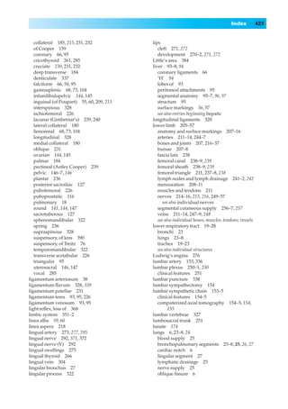 Index           423


   collateral 185, 215, 231, 232            lips
   of Cooper 159                               cleft 271, 272
   coronary 66, 95                             development 270–2, 271, 272
   cricothyroid 261, 285                    Little’s area 384
   cruciate 230, 231, 232                   liver 93–8, 94
   deep transverse 184                         coronary ligaments 66
   denticulate 337                             ‘H’ 94
   falciform 66, 94, 95                        lobes of 93
   gastrosplenic 68, 73, 104                   peritoneal attachments 95
   infundibulopelvic 144, 145                  segmental anatomy 95–7, 96, 97
   inguinal (of Poupart) 55, 60, 209, 213      structure 95
   interspinous 328                            surface markings 56, 57
   ischiofemoral 226                           see also entries beginning hepatic
   lacunar (Gimbernat’s) 239, 240           longitudinal ligaments 328
   lateral collateral 180                   lower limb 205–57
   lienorenal 68, 73, 104                      anatomy and surface markings 207–16
   longitudinal 328                            arteries 211–14, 244–7
   medial collateral 180                       bones and joints 207, 216–37
   oblique 231                                 bursae 207–8
   ovarian 144, 145                            fascia lata 238
   palmar 184                                  femoral canal 238–9, 239
   pectineal (Astley Cooper) 239               femoral sheath 238–9, 239
   pelvic 146–7, 146                           femoral triangle 211, 237–8, 238
   plantar 236                                 lymph nodes and lymph drainage 241–2, 242
   posterior sacroiliac 127                    mensuration 208–11
   pubofemoral 226                             muscles and tendons 211
   puboprostatic 116                           nerves 214–16, 215, 216, 249–57
   pulmonary 18                                   see also individual nerves
   round 141, 144, 147                         segmental cutaneous supply 256–7, 257
   sacrotuberous 127                           veins 211–14, 247–9, 248
   sphenomandibular 322                        see also individual bones; muscles; tendons; vessels
   spring 236                               lower respiratory tract 19–28
   supraspinous 328                            bronchi 23
   suspensory, of lens 390                     lungs 23–8
   suspensory, of Treitz 76                    trachea 19–23
   temporomandibular 322                       see also individual structures
   transverse acetabular 226                Ludwig’s angina 276
   triangular 95                            lumbar artery 153, 336
   uterosacral 146, 147                     lumbar plexus 250–1, 250
   vocal 285                                   clinical features 251
ligamentum arteriosum 38                    lumbar puncture 338
ligamentum ﬂavum 328, 339                   lumbar sympathectomy 154
ligamentum patellae 231                     lumbar sympathetic chain 153–5
ligamentum teres 93, 95, 226                   clinical features 154–5
ligamentum venosum 93, 95                      computerized axial tomography 154–5, 154,
light reﬂex, loss of 368                             155
limbic system 351–2                         lumbar vertebrae 327
linea alba 59, 60                           lumbosacral trunk 251
linea aspera 218                            lunate 174
lingual artery 273, 277, 295                lungs 6, 23–8, 24
lingual nerve 292, 371, 372                    blood supply 25
lingual nerve (V) 292                          bronchopulmonary segments 25–8, 25, 26, 27
lingual swellings 275                          cardiac notch 6
lingual thyroid 266                            lingular segment 27
lingual vein 304                               lymphatic drainage 25
lingular bronchus 27                           nerve supply 25
lingular process 322                           oblique ﬁssure 6
 