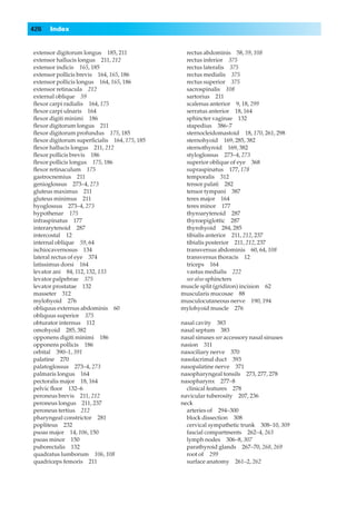 426   Index


extensor digitorum longus 185, 211            rectus abdominis 58, 59, 108
extensor hallucis longus 211, 212             rectus inferior 375
extensor indicis 165, 185                     rectus lateralis 375
extensor pollicis brevis 164, 165, 186        rectus medialis 375
extensor pollicis longus 164, 165, 186        rectus superior 375
extensor retinacula 212                       sacrospinalis 108
external oblique 59                           sartorius 211
ﬂexor carpi radialis 164, 175                 scalenus anterior 9, 18, 299
ﬂexor carpi ulnaris 164                       serratus anterior 18, 164
ﬂexor digiti minimi 186                       sphincter vaginae 132
ﬂexor digitorum longus 211                    stapedius 386–7
ﬂexor digitorum profundus 175, 185            sternocleidomastoid 18, 170, 261, 298
ﬂexor digitorum superﬁcialis 164, 175, 185    sternohyoid 169, 285, 382
ﬂexor hallucis longus 211, 212                sternothyroid 169, 382
ﬂexor pollicis brevis 186                     styloglossus 273–4, 273
ﬂexor pollicis longus 175, 186                superior oblique of eye 368
ﬂexor retinaculum 175                         supraspinatus 177, 178
gastrocnemius 211                             temporalis 312
genioglossus 273–4, 273                       tensor palati 282
gluteus maximus 211                           tensor tympani 387
gluteus minimus 211                           teres major 164
hyoglossus 273–4, 273                         teres minor 177
hypothenar 175                                thyroarytenoid 287
infraspinatus 177                             thyroepiglottic 287
interarytenoid 287                            thyrohyoid 284, 285
intercostal 12                                tibialis anterior 211, 212, 237
internal oblique 59, 64                       tibialis posterior 211, 212, 237
ischiocavernosus 134                          transversus abdominis 60, 64, 108
lateral rectus of eye 374                     transversus thoracis 12
latissimus dorsi 164                          triceps 164
levator ani 84, 112, 132, 133                 vastus medialis 222
levator palpebrae 375                         see also sphincters
levator prostatae 132                        muscle split (gridiron) incision 62
masseter 312                                 muscularis mucosae 88
mylohyoid 276                                musculocutaneous nerve 190, 194
obliquus externus abdominis 60               mylohyoid muscle 276
obliquus superior 375
obturator internus 112                       nasal cavity 383
omohyoid 285, 382                            nasal septum 383
opponens digiti minimi 186                   nasal sinuses see accessory nasal sinuses
opponens pollicis 186                        nasion 311
orbital 390–1, 391                           nasociliary nerve 370
palatine 270                                 nasolacrimal duct 393
palatoglossus 273–4, 273                     nasopalatine nerve 371
palmaris longus 164                          nasopharyngeal tonsils 273, 277, 278
pectoralis major 18, 164                     nasopharynx 277–8
pelvic ﬂoor 132–6                              clinical features 278
peroneus brevis 211, 212                     navicular tuberosity 207, 236
peroneus longus 211, 237                     neck
peroneus tertius 212                           arteries of 294–300
pharyngeal constrictor 281                     block dissection 308
popliteus 232                                  cervical sympathetic trunk 308–10, 309
psoas major 14, 106, 150                       fascial compartments 262–4, 263
psoas minor 150                                lymph nodes 306–8, 307
puborectalis 132                               parathyroid glands 267–70, 268, 269
quadratus lumborum 106, 108                    root of 299
quadriceps femoris 211                         surface anatomy 261–2, 262
 