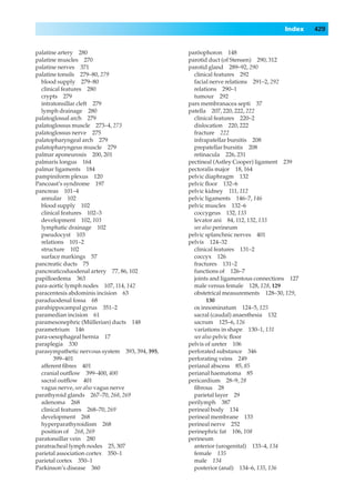 Index   429


palatine artery 280                             paröophoron 148
palatine muscles 270                            parotid duct (of Stensen) 290, 312
palatine nerves 371                             parotid gland 289–92, 290
palatine tonsils 279–80, 279                      clinical features 292
  blood supply 279–80                             facial nerve relations 291–2, 292
  clinical features 280                           relations 290–1
  crypts 279                                      tumour 292
  intratonsillar cleft 279                      pars membranacea septi 37
  lymph drainage 280                            patella 207, 220, 222, 222
palatoglossal arch 279                            clinical features 220–2
palatoglossus muscle 273–4, 273                   dislocation 220, 222
palatoglossus nerve 275                           fracture 222
palatopharyngeal arch 279                         infrapatellar bursitis 208
palatopharyngeus muscle 279                       prepatellar bursitis 208
palmar aponeurosis 200, 201                       retinacula 226, 231
palmaris longus 164                             pectineal (Astley Cooper) ligament 239
palmar ligaments 184                            pectoralis major 18, 164
pampiniform plexus 120                          pelvic diaphragm 132
Pancoast’s syndrome 197                         pelvic ﬂoor 132–6
pancreas 101–4                                  pelvic kidney 111, 112
  annular 102                                   pelvic ligaments 146–7, 146
  blood supply 102                              pelvic muscles 132–6
  clinical features 102–3                         coccygeus 132, 133
  development 102, 103                            levator ani 84, 112, 132, 133
  lymphatic drainage 102                          see also perineum
  pseudocyst 103                                pelvic splanchnic nerves 401
  relations 101–2                               pelvis 124–32
  structure 102                                   clinical features 131–2
  surface markings 57                             coccyx 126
pancreatic ducts 75                               fractures 131–2
pancreaticoduodenal artery 77, 86, 102            functions of 126–7
papilloedema 363                                  joints and ligamentous connections 127
para-aortic lymph nodes 107, 114, 142             male versus female 128, 128, 129
paracentesis abdominis incision 63                obstetrical measurements 128–30, 129,
paraduodenal fossa 68                                   130
parahippocampal gyrus 351–2                       os innominatum 124–5, 125
paramedian incision 61                            sacral (caudal) anaesthesia 132
paramesonephric (Müllerian) ducts 148             sacrum 125–6, 126
parametrium 146                                   variations in shape 130–1, 131
para-oesophageal hernia 17                        see also pelvic ﬂoor
paraplegia 330                                  pelvis of ureter 106
parasympathetic nervous system 393, 394, 395,   perforated substance 346
       399–401                                  perforating veins 249
  afferent ﬁbres 401                            perianal abscess 85, 85
  cranial outﬂow 399–400, 400                   perianal haematoma 85
  sacral outﬂow 401                             pericardium 28–9, 28
  vagus nerve, see also vagus nerve               ﬁbrous 28
parathyroid glands 267–70, 268, 269               parietal layer 29
  adenoma 268                                   perilymph 387
  clinical features 268–70, 269                 perineal body 134
  development 268                               perineal membrane 133
  hyperparathyroidism 268                       perineal nerve 252
  position of 268, 269                          perinephric fat 106, 108
paratonsillar vein 280                          perineum
paratracheal lymph nodes 25, 307                  anterior (urogenital) 133–4, 134
parietal association cortex 350–1                 female 135
parietal cortex 350–1                             male 134
Parkinson’s disease 360                           posterior (anal) 134–6, 135, 136
 