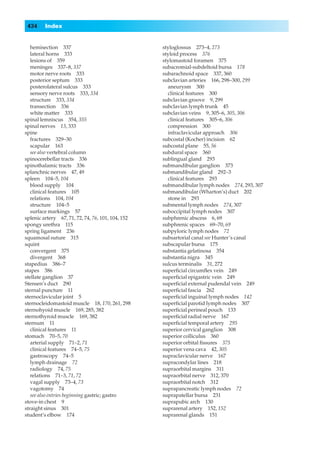 434     Index


   hemisection 337                                 styloglossus 273–4, 273
   lateral horns 333                               styloid process 376
   lesions of 359                                  stylomastoid foramen 375
   meninges 337–8, 337                             subacromial-subdeltoid bursa 178
   motor nerve roots 333                           subarachnoid space 337, 360
   posterior septum 333                            subclavian arteries 166, 298–300, 299
   posterolateral sulcus 333                         aneurysm 300
   sensory nerve roots 333, 334                      clinical features 300
   structure 333, 334                              subclavian groove 9, 299
   transection 336                                 subclavian lymph trunk 45
   white matter 333                                subclavian veins 9, 305–6, 305, 306
spinal lemniscus 354, 355                            clinical features 305–6, 306
spinal nerves 13, 333                                compression 300
spine                                                infraclavicular approach 306
   fractures 329–30                                subcostal (Kocher) incision 62
   scapular 163                                    subcostal plane 55, 56
   see also vertebral column                       subdural space 360
spinocerebellar tracts 336                         sublingual gland 293
spinothalamic tracts 336                           submandibular ganglion 373
splanchnic nerves 47, 49                           submandibular gland 292–3
spleen 104–5, 104                                    clinical features 293
   blood supply 104                                submandibular lymph nodes 274, 293, 307
   clinical features 105                           submandibular (Wharton’s) duct 202
   relations 104, 104                                stone in 293
   structure 104–5                                 submental lymph nodes 274, 307
   surface markings 57                             suboccipital lymph nodes 307
splenic artery 67, 71, 72, 74, 76, 101, 104, 152   subphrenic abscess 6, 69
spongy urethra 115                                 subphrenic spaces 69–70, 69
spring ligament 236                                subpyloric lymph nodes 72
squamosal suture 315                               subsartorial canal see Hunter’s canal
squint                                             subscapular bursa 175
   convergent 375                                  substantia gelatinosa 354
   divergent 368                                   substantia nigra 345
stapedius 386–7                                    sulcus terminalis 31, 272
stapes 386                                         superﬁcial circumﬂex vein 249
stellate ganglion 37                               superﬁcial epigastric vein 249
Stensen’s duct 290                                 superﬁcial external pudendal vein 249
sternal puncture 11                                superﬁcial fascia 262
sternoclavicular joint 5                           superﬁcial inguinal lymph nodes 142
sternocleidomastoid muscle 18, 170, 261, 298       superﬁcial parotid lymph nodes 307
sternohyoid muscle 169, 285, 382                   superﬁcial perineal pouch 133
sternothyroid muscle 169, 382                      superﬁcial radial nerve 167
sternum 11                                         superﬁcial temporal artery 295
   clinical features 11                            superior cervical ganglion 308
stomach 70–5, 70                                   superior colliculus 360
   arterial supply 71–2, 71                        superior orbital ﬁssures 375
   clinical features 74–5, 75                      superior vena cava 42, 305
   gastroscopy 74–5                                supraclavicular nerve 167
   lymph drainage 72                               supracondylar lines 218
   radiology 74, 75                                supraorbital margins 311
   relations 71–3, 71, 72                          supraorbital nerve 312, 370
   vagal supply 73–4, 73                           supraorbital notch 312
   vagotomy 74                                     suprapancreatic lymph nodes 72
   see also entries beginning gastric; gastro      suprapatellar bursa 231
stove-in chest 9                                   suprapubic arch 130
straight sinus 301                                 suprarenal artery 152, 152
student’s elbow 174                                suprarenal glands 151
 