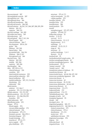 436     Index


thyroarytenoid 287                                          structure 273–4, 273
thyroepiglottic muscle 287                                  sulcus terminalis 31, 272
thyroglossal cyst 266                                       vallate papillae 275
thyroglossal sinus 266                                   tonsillar capsule 279
thyrohyoid membrane 284                                  tonsillar fossa 279
thyrohyoid muscle 284, 285                               tonsillectomy 280
thyroid arteries 44, 261, 267, 268, 287, 288, 295, 299   tonsil position 276
   inferior 265, 267                                     tonsils
   superior 264, 295                                        nasopharyngeal 273, 277, 278
thyroid cartilage 261, 285                                  palatine 279–80, 279
thyroidea ima artery 265                                 trabeculae carneae 32
thyroidectomy 267                                        trachea 3, 19–23
thyroid gland 264–7, 265, 266                               cervical 19, 21
   blood supply 265                                         clinical features 21–3, 22
   clinical features 266–7                                  displacement 21–2
   development 265–6, 266                                   radiology 21
   goitre 266                                               relations 19–21, 20, 21
   isthmus 261, 264                                         rings of 261
   lateral lobes 264                                        structure 21
   pyramidal lobe 264, 266                                  surface markings 3, 4–5
   relations 264–5, 265                                     thoracic 19, 20
   thyroglossal cyst 266                                 tracheal-tub 22
thyroid veins 265                                        tracheobronchial lymph nodes 25
   inferior 265, 305                                     tracheo-oesophageal ﬁstula 45
   middle 265, 304                                       tracheo-oesophageal groove 288
   superior 265, 304                                     tracheostomy 22–3
thyrotrophin 346                                         ‘tramp’s muscle’ 391
tibia 207, 223–4, 223                                    ‘tramp’s nerve’ 369
   clinical features 224                                 transpyloric plane of Addison 55
   condyles 223                                          transrectus incision 62
   intercondylar eminence 223                            transversalis fascia 60, 64, 106, 107, 108
   intercondylar tubercles 223                           transverse acetabular ligament 226
   lateral malleolus 207                                 transverse ﬁssure 6
   medial malleolus 207, 212, 214, 224                   transverse incision 62
   shortening 211                                        transverse sinuses 29, 29, 301
   tuberosity 224                                        transversus abdominis 60, 64, 108
tibial arteries                                          transversus thoracis 12
   anterior 212, 246–7                                   trapezium bone 174, 175
   posterior 211, 212, 213, 246, 247                     trapezoid body 378
tibialis anterior 211, 212, 237                          trapezoid bone 174, 175
tibialis posterior 211, 212, 237                         Trendelenburg’s test 228
tibial nerve 211, 244, 254, 255                          triangles of neck 262
   branches 255                                          triangular ligament 95
tibial tuberosity 207                                    triceps 164
tibioﬁbular joints 233                                   tricuspid valve 32
tongue 272–6                                             trigeminal ganglion 369, 371
   blood supply 274                                      trigeminal nerve (V) 340, 369–74, 370
   circumvallate papillae 274                               central connections 373
   clinical features 276                                    clinical features 373–4
   development 275, 275                                     distribution 371, 374
   foramen caecum 266, 272–3                                motor root 373
   frenulum linguae 273                                     ophthalmic division 370
   lymph drainage 274                                    trigeminal neuralgia 374
   muscles of 273–4, 273                                 trigone 114
   nerve supply 275                                      trilocular heart 40
   plica ﬁmbriata 273                                    triquetral bone 174
 
