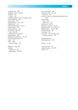 Index       439


vestibular fold 285                          weaver’s bottom 207
vestibular nuclei 360, 377                   Wernicke’s area 351, 359
vestibule 137                                 lesions of 359
  bulb of 137                                Wharton’s duct see submandibular (Wharton’s)
vestibulocochlear nerve see auditory nerve           duct
visceral afferents 396                       white matter
visual cortex 352                             brain 343
visual pathway 365–6, 366                     spinal cord 333
vitelline duct 111                           white rami 309, 397
vitello-intestinal duct 91, 92               Winslow’s foramen 99, 153
vitreous body 390                            Wirsung’s duct 75, 76, 98, 102
vitreous humour 366                          Wolfﬁan ducts 110, 111, 148
vocal cords 282, 285                         Wormian bones 316
  false 285, 289                             wrist drop 198
vocal folds see vocal cords                  wrist joint 164, 165, 183–4, 183
vocal ligament 285                            muscles acting on 184
Volkmann’s contracture 198, 199
volvulus neonatorum 93                       xiphisternal joint 3
vomer 383                                    xiphoid process 11, 55
vulva 136–7
  clinical features 137                      yolk sac   91, 92

Waldeyer’s ring 277                          zygomatic arch 311
walking                                      zygomatic nerve 291, 371
 anatomy of 237                              zygosis 91
 dipping gait 228, 237
 