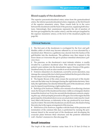 The gastrointestinal tract            77



Blood supply of the duodenum
The superior pancreaticoduodenal artery arises from the gastroduodenal
artery; the inferior pacreaticoduodenal artery originates as the ﬁrst branch
of the superior mesenteric artery. These vessels both lie in the curve
between the duodenum and the head of the pancreas, supplying both struc-
tures. Interestingly, their anastomosis represents the site of junction of
the fore-gut (supplied by the coeliac artery), and the mid-gut (supplied by
the superior mesenteric artery), at the level of the duodenal papilla (see
page 86).



 Clinical features

1◊◊The ﬁrst part of the duodenum is overlapped by the liver and gall-
bladder, either of which may become adherent to, or even ulcerated by, a
duodenal ulcer. Moreover, a gallstone may ulcerate from the fundus of the
gall-bladder into the duodenum. The gallstone may then impact in the
lower ileum as it traverses the gut to produce intestinal obstruction ( gall-
stone ileus).
2◊◊The pancreas, as the duodenum’s most intimate relation, is readily
invaded by a posterior duodenal ulcer. This should be suspected if the
patient’s pain radiates into the dorsolumbar region. Erosion of the gastro-
duodenal artery by such an ulcer results in severe haemorrhage.
3◊◊Extensive dissection of a duodenum, scarred by severe ulceration, may
damage the common bile duct which passes behind the ﬁrst part of the duo-
denum about 1 in (2.5 cm) from the pylorus.
4◊◊The hepatic ﬂexure of the colon crosses the second part of the duode-
num and the latter may be damaged during the right hemicolectomy. Simi-
larly, the right kidney lies directly behind this part of the duodenum, which
may be injured in performing a right nephrectomy.
5◊◊Radiology of the duodenum. Within a few minutes of swallowing a barium
meal, the ﬁrst part of the duodenum becomes visible as a triangular shadow
termed the duodenal cap. Every few seconds the duodenum contracts, empty-
ing this cap, which promptly proceeds to ﬁll again. It is in this region that the
great majority of duodenal ulcers occur; an actual ulcer crater may be visual-
ized, ﬁlled with barium, or deformity of the cap, produced by scar tissue,
may be evident. The rest of the duodenum can also be seen, the shadow being
ﬂoccular due to the rugose arrangement of the mucosa.
6◊◊Mobilisation of the duodenum, together with the head of the pancreas and
termination of the common bile duct, is performed by incising the peri-
toneum lateral to the second part of the duodenum and developing the
avascular plane between these structures and the posterior abdominal
wall — Kocher’s manoeuvre. (See also page 91).


Small intestine
The length of the small intestine varies from 10 to 33 feet (3–10 m) in
 