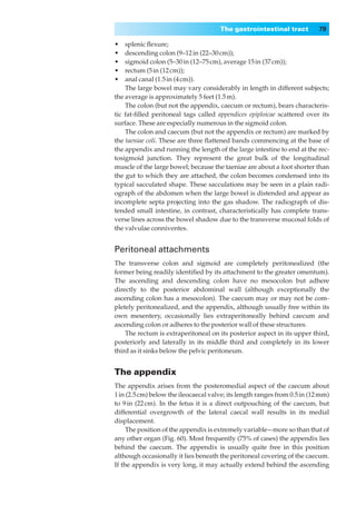 The gastrointestinal tract           79

•◊◊splenic ﬂexure;
•◊◊descending colon (9–12 in (22–30 cm));
•◊◊sigmoid colon (5–30 in (12–75 cm), average 15 in (37 cm));
•◊◊rectum (5 in (12 cm));
•◊◊anal canal (1.5 in (4 cm)).
    The large bowel may vary considerably in length in different subjects;
the average is approximately 5 feet (1.5 m).
    The colon (but not the appendix, caecum or rectum), bears characteris-
tic fat-ﬁlled peritoneal tags called appendices epiploicae scattered over its
surface. These are especially numerous in the sigmoid colon.
    The colon and caecum (but not the appendix or rectum) are marked by
the taeniae coli. These are three ﬂattened bands commencing at the base of
the appendix and running the length of the large intestine to end at the rec-
tosigmoid junction. They represent the great bulk of the longitudinal
muscle of the large bowel; because the taeniae are about a foot shorter than
the gut to which they are attached, the colon becomes condensed into its
typical sacculated shape. These sacculations may be seen in a plain radi-
ograph of the abdomen when the large bowel is distended and appear as
incomplete septa projecting into the gas shadow. The radiograph of dis-
tended small intestine, in contrast, characteristically has complete trans-
verse lines across the bowel shadow due to the transverse mucosal folds of
the valvulae conniventes.


Peritoneal attachments
The transverse colon and sigmoid are completely peritonealized (the
former being readily identiﬁed by its attachment to the greater omentum).
The ascending and descending colon have no mesocolon but adhere
directly to the posterior abdominal wall (although exceptionally the
ascending colon has a mesocolon). The caecum may or may not be com-
pletely peritonealized, and the appendix, although usually free within its
own mesentery, occasionally lies extraperitoneally behind caecum and
ascending colon or adheres to the posterior wall of these structures.
    The rectum is extraperitoneal on its posterior aspect in its upper third,
posteriorly and laterally in its middle third and completely in its lower
third as it sinks below the pelvic peritoneum.


The appendix
The appendix arises from the posteromedial aspect of the caecum about
1 in (2.5 cm) below the ileocaecal valve; its length ranges from 0.5 in (12 mm)
to 9 in (22 cm). In the fetus it is a direct outpouching of the caecum, but
differential overgrowth of the lateral caecal wall results in its medial
displacement.
     The position of the appendix is extremely variable—more so than that of
any other organ (Fig. 60). Most frequently (75% of cases) the appendix lies
behind the caecum. The appendix is usually quite free in this position
although occasionally it lies beneath the peritoneal covering of the caecum.
If the appendix is very long, it may actually extend behind the ascending
 