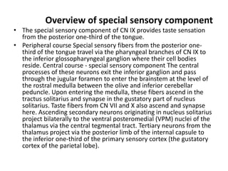 Overview of special sensory component
• The special sensory component of CN IX provides taste sensation
from the posterior one-third of the tongue.
• Peripheral course Special sensory fibers from the posterior one-
third of the tongue travel via the pharyngeal branches of CN IX to
the inferior glossopharyngeal ganglion where their cell bodies
reside. Central course - special sensory component The central
processes of these neurons exit the inferior ganglion and pass
through the jugular foramen to enter the brainstem at the level of
the rostral medulla between the olive and inferior cerebellar
peduncle. Upon entering the medulla, these fibers ascend in the
tractus solitarius and synapse in the gustatory part of nucleus
solitarius. Taste fibers from CN VII and X also ascend and synapse
here. Ascending secondary neurons originating in nucleus solitarius
project bilaterally to the ventral posteromedial (VPM) nuclei of the
thalamus via the central tegmental tract. Tertiary neurons from the
thalamus project via the posterior limb of the internal capsule to
the inferior one-third of the primary sensory cortex (the gustatory
cortex of the parietal lobe).
 