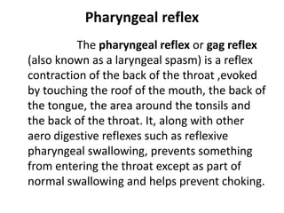 Pharyngeal reflex
The pharyngeal reflex or gag reflex
(also known as a laryngeal spasm) is a reflex
contraction of the back of the throat ,evoked
by touching the roof of the mouth, the back of
the tongue, the area around the tonsils and
the back of the throat. It, along with other
aero digestive reflexes such as reflexive
pharyngeal swallowing, prevents something
from entering the throat except as part of
normal swallowing and helps prevent choking.
 