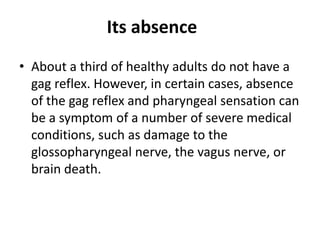 Its absence
• About a third of healthy adults do not have a
gag reflex. However, in certain cases, absence
of the gag reflex and pharyngeal sensation can
be a symptom of a number of severe medical
conditions, such as damage to the
glossopharyngeal nerve, the vagus nerve, or
brain death.
 