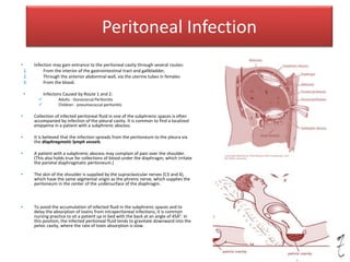 Peritoneal Infection
• Infection may gain entrance to the peritoneal cavity through several routes:
1. From the interior of the gastrointestinal tract and gallbladder,
2. Through the anterior abdominal wall, via the uterine tubes in females
3. From the blood.
• Infectons Caused by Route 1 and 2:
 Adults - Gonococcal Peritonitis
 Children - pneumococcal peritonitis
• Collection of infected peritoneal fluid in one of the subphrenic spaces is often
accompanied by infection of the pleural cavity. It is common to find a localized
empyema in a patient with a subphrenic abscess.
• It is believed that the infection spreads from the peritoneum to the pleura via
the diaphragmatic lymph vessels.
• A patient with a subphrenic abscess may complain of pain over the shoulder.
(This also holds true for collections of blood under the diaphragm, which irritate
the parietal diaphragmatic peritoneum.)
• The skin of the shoulder is supplied by the supraclavicular nerves (C3 and 4),
which have the same segmental origin as the phrenic nerve, which supplies the
peritoneum in the center of the undersurface of the diaphragm.
• To avoid the accumulation of infected fluid in the subphrenic spaces and to
delay the absorption of toxins from intraperitoneal infections, it is common
nursing practice to sit a patient up in bed with the back at an angle of 45Â°. In
this position, the infected peritoneal fluid tends to gravitate downward into the
pelvic cavity, where the rate of toxin absorption is slow.
 