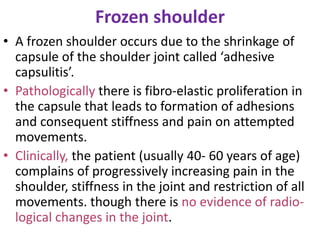 Frozen shoulder
• A frozen shoulder occurs due to the shrinkage of
capsule of the shoulder joint called ‘adhesive
capsulitis’.
• Pathologically there is fibro-elastic proliferation in
the capsule that leads to formation of adhesions
and consequent stiffness and pain on attempted
movements.
• Clinically, the patient (usually 40- 60 years of age)
complains of progressively increasing pain in the
shoulder, stiffness in the joint and restriction of all
movements. though there is no evidence of radio-
logical changes in the joint.
 