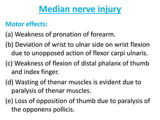 Median nerve injury
Motor effects:
(a) Weakness of pronation of forearm.
(b) Deviation of wrist to ulnar side on wrist flexion
due to unopposed action of flexor carpi ulnaris.
(c) Weakness of flexion of distal phalanx of thumb
and index finger.
(d) Wasting of thenar muscles is evident due to
paralysis of thenar muscles.
(e) Loss of opposition of thumb due to paralysis of
the opponens pollicis.
 