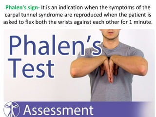 Phalen's sign- It is an indication when the symptoms of the
carpal tunnel syndrome are reproduced when the patient is
asked to flex both the wrists against each other for 1 minute.
 