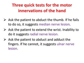 Three quick tests for the motor
innervations of the hand
 Ask the patient to abduct the thumb. If he fails
to do so, it suggests median nerve lesion.
 Ask the patient to extend the wrist. Inability to
do it suggests radial nerve lesion.
 Ask the patient to abduct and adduct the
fingers. If he cannot, it suggests ulnar nerve
lesion.
 