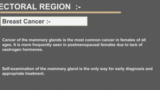 ECTORAL REGION :-
Breast Cancer :-
Cancer of the mammary glands is the most comnon cancer in females of all
ages. It is more frequently seen in postmenopausal females due to lack of
oestrogen hormones.
Self-examination of the mammary gland is the only way for early diagnosis and
appropriate treatment.
 
