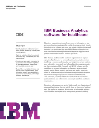 IBM Sales and Distribution                                                                                                Healthcare
Solution Brief




                                                             IBM Business Analytics
                                                             software for healthcare
                                                             Healthcare organizations require better access to information to sup-
                Highlights                                   port critical decision making and to enable them to proactively identify
                                                             improvements to enhance operations and support collaboration around
            ●   Identify, implement and monitor opera-       improved care models and practices. IBM® Business Analytics solu-
                tional process efficiencies to drive down
                operating costs.                             tions turn data into meaningful information that can support clinical
                                                             process initiatives and improve business operations.
            ●   Optimize and align clinical processes to
                improve quality, patient safety and clini-
                cal outcomes.                                IBM Business Analytics enable healthcare organizations to improve
                                                             operational performance by turning data into actionable information
            ●   Provide cost and quality information to
                purchasers, consumers and regulators
                                                             that brings a common understanding and insight into current perform-
                to drive accountability, collaboration       ance and enables more timely and informed decision making through-
                and equitable access to care.                out the organization. IBM Cognos® and SPSS® software provides
            ●   Support the organizational mission and       capabilities to measure and monitor performance, generate timely
                ensure market competitiveness while          reports, analyze data to improve operations and predict future out-
                leveraging capacity and capabilities to      comes. It allows healthcare organizations to display complex analytical
                expand into new markets, partnerships,
                products and services.
                                                             information through easy-to-review scorecards and dashboards.
                                                             This consistent, objective and actionable information supports the
                                                             quality initiatives and collaboration necessary to transform healthcare
                                                             organizations.

                                                             Executives and managers can receive highly visual, at-a-glance views of
                                                             meaningful analytics so they can quickly focus on the areas of perform-
                                                             ance that need to be improved. Better access to information supports
                                                             critical decision making and helps management proactively identify
 