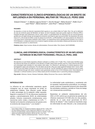 Rev Peru Med Exp Salud Publica. 2010; 27(3): 373-78.                                                                original BREVE




      CARACTERÍSTICAS CLÍNICO-EPIDEMIOLÓGICAS DE UN BROTE DE
       INFLUENZA A EN PERSONAL MILITAR DE TRUJILLO, PERÚ 2008
           Edward Chávez1,a, V. Alberto Laguna-Torres2,a,d, Ana M. Burga3,a, Merly Sovero2,b, Rollin Cruz4,a,
                        Juan Pérez2,c, María Gamero2,b, Jane Ríos2,b, Tadeusz Kochel2,d

          RESUMEN
          Se describe un brote de infección respiratoria febril aguda en una unidad militar de Trujillo, Perú. Se usó la definición
          de caso de síndrome gripal del Ministerio de Salud, se tomó hisopado nasal para prueba rápida de influenza (PRI) e
          hisopado faríngeo para aislamiento viral en cultivo celular. La genotipificación de influenza A fue por secuenciamiento
          genético de una región del gen de hemaglutinina teniendo como base la cepa vacunal de 2008. Se presentaron 59 casos
          entre el 01 y 08 de abril de 2008, la tasa de ataque fue de 82,9%. La PRI identificó a 40 casos positivos de influenza A
          y 43 casos fueron confirmados mediante cultivo celular. Los aislamientos fueron genéticamente similares con la cepa A
          H1N1 Brisbane. La detección precoz de un brote en lugares cerrados como las bases militares permite actuar de manera
          inmediata para prevenir su diseminación.
          Palabras clave: Gripe humana; Brotes de enfermedades; Personal militar; Perú (fuente: DeCS BIREME).




          CLINICAL AND EPIDEMIOLOGICAL CHARACTERISTICS OF AN INFLUENZA
                OUTBREAK IN MILITARY PERSONNEL-TRUJILLO, PERU, 2008

          ABSTRACT
          We describe an acute febrile respiratory infection outbreak in a military unit in Trujillo, Peru. Cases were identified using
          the influenza like illness (ILI) definition of the Ministry of Health. Nasal swab samples used for a rapid influenza test (RIT)
          and pharyngeal swab samples for viral isolation were taken. For influenza A, genotyping of a partial sequence of the
          hemagglutinin region was performed. The rate attack was 82.9%. Fifty-nine cases appeared between April 1 and 8, 2008;
          58 came from the military unit (MU) #1 and one from the MU #2. The RIT identified 40 cases of influenza A and 43 cases
          were confirmed through cell culture. Isolations were genetically similar to the A H1N1 Brisbane strain. Early detection of
          outbreaks in confined locations such as military bases permits immediate action in preventing disease propagation.
          Key words: Influenza, Human; Disease Outbreaks; Military Personnel; Peru (source: MeSH NLM).




INTRODUCCIÓN                                                                       La enfermedad suele autolimitarse y usualmente solo
                                                                                   se necesitan medicamentos sintomáticos, sin embargo,
La influenza es una enfermedad respiratoria aguda                                  puede ocasionar incapacidad temporal para desarrollar
contagiosa que es causa importante de brotes en                                    las actividades cotidianas y pérdida en horas de trabajo
poblaciones militares. Esta infección puede afectar                                con consecuencias económicas.
a altos porcentajes de la población militar expuesta,
llegando a ocasionar 57,7% de infecciones respiratorias                            Basándose en población estadounidense del año
agudas y aproximadamente 29,6% de enfermedades                                     2003, el CDC estimó que anualmente las epidemias de
gripales, inclusive ocasionando complicaciones como                                influenza ocasionaron 610 660 años de vida perdidos,
neumonías (entre virales y bacterianas) en 0,9% (1,2).                             además de un costo anual aproximado de $10,4
También se ha descrito complicaciones tan graves como                              billones de dólares (5). Esto muestra la importante carga
el síndrome del choque tóxico (3) y la miositis (4).                               de enfermedad de esta infección y las consecuencias


1
  	   Centro Médico Militar, 32.a Brigada de Infantería, Ejército del Perú. Trujillo, Perú.
2
  	   US Naval Medical Research Center Detachment (NMRCD)-Lima. Lima, Perú.
3
  	   Dirección de Epidemiología, Gerencia Regional de Salud La Libertad. Trujillo, Perú.
4
  	   Jefatura de Epidemiología del Ejército, Ejército del Perú. Lima, Perú.
a
  	   Médico; b Bióloga; c Ingeniero analista/programador; d Doctor en Ciencias.


                                                       Recibido: 09-02-10         Aprobado: 25-08-10



                                                                                                                                            373
 