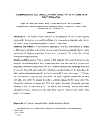 EPIDEMIOLOGICAL AND CLINICAL CHARACTERIZATION OF PATIENTS WITH
POLYTRAUMATISM
Jorge E. Paz Lemus4
, Dra. Graciela C. Icaza3
, Dr. Carlos Arriola M.2
. Dr. Edvin D. Mazariegos1 y 2.
Universidad de San Carlos de Guatemala, Centro Universitario de Oriente, CUNORI, Fca. El Zapotillo, Zona 6,
Chiquimula. Tel: 502 78730300 ext. 1027
Abstract
Introduction: The multiple trauma defined as the presence of two or more injuries
produced by the same event, and that at least one represents an important vital risk for
the patient, when presenting airway or circulation compromise.
Materials and Methods: A retrospective, descriptive study that characterized a sample
of 360 patients admitted to the men's surgery, women's surgery and adult intensive care
services of the Regional Hospital of Zacapa during the years 2,013 to 2,017 in a clinical
and epidemiological manner.
Results and Discussion: From a sample of 360 patients, from whom information was
obtained by reviewing clinical files, it was determined that the masculine gender most
frequently presents multiple trauma with 80%, and the most affected age range is the that
is between 26 and 50 years with 42%, with lesions predominating on the Saturday with
35%, and the schedule between 21 and 24 hours with 40%, associated only in 21.5% with
the consumption of psychoactive substances, the area Of greater impact was the skull
with 56%, and within the causes the acts of violence occupy the first place with 40%,
followed by vehicular accidents with 37%, the highest frequency of hospital stay was
between 1 and 10 days with 87%. This shows that insecurity, lack of road safety
education, and poor compliance with traffic laws have an impact on the health of the
region's population.
.
Keywords: polytrauma, characterization, epidemiological, clinical.
1 y 2 Coordinador académico de la carrera de médico y cirujano CUNORI, y revisor de tesis. dr_mazariegos@yahoo.es
2 revisor de tesis
3 asesora de tesis
4 investigador
 
