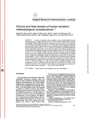 1
                                                             Original                                             Research                                    Communications-method



 Clinical and field studies of human                                                                                                                                                                    lactation:
 methodological    considerations13
Kenneth        H. Brown,              M. D.             ,     Robert                            E. Black,                    M. D.            ,    M. P.H.              ,    Alastair                   D. Robertson,                         M. S.,

 Naheed       A hmed          Akhtar,                  M. B. B. S. Md.                      ,                     Giashuddin                            Ahmed,                M. Sc.,                and          Stan         Becker,              Ph.D.

                         ABSTRACT                                          A      variety                  of      studies            has          been            completed                 to      assess        selected            methods            that        are
                        presently                 being               used             or       might              potentially                    be     used         to evaluate                 lactation           performance.                   During              64
                        test-weighings                        of infants                         before            and       after          the         consumption                    of a known                  amount             of milk.          the      mean




                                                                                                                                                                                                                                                                              Downloaded from www.ajcn.org by on August 22, 2009
                         ± SD         “recovery”                           ofmilk                ingestion               was        94.9          ±     13.2%.         The          weight         ofmilk           extracted                by a mechanical
                        pump          was            approximately                                   7% greater              than           the         amount              measured              during          test-weighings                  of infants             of
                        the        same           women                     within               periods               of      1 wk.              To     evaluate               the     possibility               of performing                   abbreviated
                        studies           in field            settings,                     the           proportion                of24-h              milk         consumption                     received          during           12 daytime               hours
                        was        measured                  by test-weighings.                                     Daytime                 consumption                      ranged           from        46 to 58%             of24-h           consumption
                        (      ±     SD       =        52         ±        3%).             Attempts                 to predict                   the        amount             of milk            consumption                      during       341      daytime
                        studies            from             the            age         of        infants             and       their              frequency                 and       duration                of feedings               met      with         limited
                        success.            Although                            each            independent                        variable              was         significantly                   correlated              with       the      amount             con-
                        sumed             (multiple                    r    =     0.69,              p <0.001).                the       SE of the                   estimate           (Sy.x)           was      relatively            large.      The        effects
                        of     time         of        day             and          side              of     extraction                 on         the        volume             and         composition                 of      extracted              milk         were
                        determined                    during                 24-h           studies               of seven           women.                  There          were      significant               changes             in the concentration
                        of     fat    (p         <     0.001)                    and            nitrogen                (p     =      0.003)              during             the      day         and         significant             differences              in     the
                        concentrations                            of        fat        (p        =        0.04)        and         lactose              (p     =     0.04)          and       in the volume                     (p <          0.00 1) of milk
                        produced                  by each                   breast.                  The        importance                    of these               findings          for        the     planning             and       interpretation                  of
                        studies           of human                         lactation                  is discussed.                               Am         J Clin          Nutr         1982:35:745-756.


                        KEY           WORDS                                       Human                    lactation,              breast-feeding,                          human            milk,       infant        feeding




Introduction                                                                                                                                       From      the Division           ofGeographic              Medicine        (K.H.B.,
                                                                                                                                            A. DR.),        Department           of Medicine,           Gastroenterology              and
                                                                                                                                            Nutrition          Unit,      Department             of Pediatrics,            School         of
    Among           mothers        and scientists          of the tech-                                                                     Medicine,          Division        of Human          Nutrition,         Department            of
nologically            advanced           countries          there      has                                                                 International            Health,      Johns       Hopkins          University,         Balti-
been a recent             resurgence         of interest        in breast                                                                   more,      MD; the International                   Centre       for Diarrhoeal           Dis-
feeding.         Simultaneously,              the World            Health                                                                   ease      Research         (Formerly          The Cholera            Research          Labo-
                                                                                                                                            ratories)       (K.H.B.,        R.E.B.,       SB.),     Dacca,        Bangladesh;          the
Organization,              recognizing         the central         impor-
                                                                                                                                            Center       for Vaccine          Development             (R.E.B.),        University         of
tance       of breast-feeding              for the health            of in-                                                                 Maryland           School       of Medicine,          Baltimore,          MD: Save the
fants      in the developing               world,       has launched                                                                        Children          Fund       (N.A.A.,         Md. GA.),             U.K.,      Children’s
a number             of studies        of present          day breast-                                                                      Nutrition Unit, Dacca, Bangladesh.
                                                                                                                                                 2Supported           in part by USAID                  Grant       DAN-l406-G-
feeding         practices        and has stressed              the need
                                                                                                                                            SS-l031-00.            Supported           by an International                 Center       for
for additional              research      in the physiology               of                                                                Medical         Research          NIH      Grant      5R07AI10048-17,                 by the
lactation         (1). Basic to the correct                 design     and                                                                  International            Centre      for Diarrhoeal              Diseases       Research,
interpretation             of such studies            is the applica-                                                                       Bangladesh            (ICDDR,B)             and by the Center                for Vaccine
tion of appropriate                 methodologies            to investi-                                                                    Development.
                                                                                                                                                    Address         correspondence              to: Dr. Kenneth                 Brown.
gate      lactation          performance            in clinical        and
                                                                                                                                            615 North Wolfe Street, Baltimore, MD                                  21205.
field settings.           The current          studies       were com-                                                                            Received         February         23, 1981.
pleted        in an effort            to assess         some        of the                                                                       Accepted          for publication           September           22, 1981.


The American    Journal     of Clinical   Nutrition       35:                                               APRIL              1982.              pp.    745-756.               Printed           in U.S.A.                                                          745
© 1982 American      Society    for Clinical      Nutrition
 