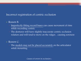 Incorrect registration of centric occlusion
• Reason B:
▫ Imperfectly fitting record bases can cause movement of rims
while recording centric
▫ The dentures will have slightly inaccurate centric occlusion
relation and will tend to move on the ridges , causing soreness
• Reason C:
▫ The models may not be placed accurately on the articulator
while mounting
Causes of errors in occlusion :
 