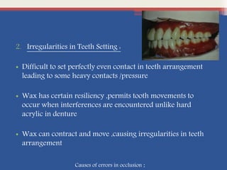 2. Irregularities in Teeth Setting :
• Difficult to set perfectly even contact in teeth arrangement
leading to some heavy contacts /pressure
• Wax has certain resiliency ,permits tooth movements to
occur when interferences are encountered unlike hard
acrylic in denture
• Wax can contract and move ,causing irregularities in teeth
arrangement
Causes of errors in occlusion :
 
