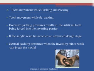 3. Tooth movement while Flasking and Packing
• Tooth movement while de-waxing
• Excessive packing pressures results in, the artificial teeth
being forced into the investing plaster
• If the acrylic resin has reached an advanced dough stage
• Normal packing pressures when the investing mix is weak
can break the mould
Causes of errors in occlusion :
 