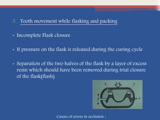 3. Tooth movement while flasking and packing
• Incomplete Flask closure
• If pressure on the flask is released during the curing cycle
• Separation of the two halves of the flask by a layer of excess
resin which should have been removed during trial closure
of the flask(flash)
Causes of errors in occlusion :
 