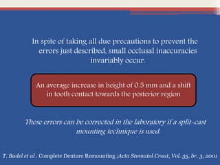 In spite of taking all due precautions to prevent the
errors just described, small occlusal inaccuracies
invariably occur.
These errors can be corrected in the laboratory if a split-cast
mounting technique is used.
An average increase in height of 0.5 mm and a shift
in tooth contact towards the posterior region
T. Badel et al . Complete Denture Remounting ;Acta Stomatol Croat, Vol. 35, br. 3, 2001
 