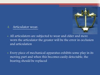 4. Articulator wear:
• All articulators are subjected to wear and older and more
worn the articulator the greater will be the error in occlusion
and articulation
• Every piece of mechanical apparatus exhibits some play in its
moving part and when this becomes easily detectable, the
bearing should be replaced
 