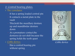2. Central bearing plates:
• The correlator:
▫ It has a spring loaded central pin
▫ It contacts a metal plate in the
vault
▫ This,hold the maxillary denture
up and mandibular denture
down
▫ At a premature contact,the
dentures do not shift because the
spring holds the teeth apart
• Coble device:
▫ Has a central bearing pin
without spring
Coble device
 