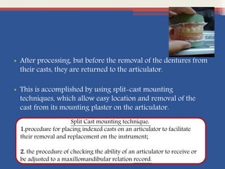 • After processing, but before the removal of the dentures from
their casts, they are returned to the articulator.
• This is accomplished by using split-cast mounting
techniques, which allow easy location and removal of the
cast from its mounting plaster on the articulator.
Split Cast mounting technique:
1.procedure for placing indexed casts on an articulator to facilitate
their removal and replacement on the instrument;
2. the procedure of checking the ability of an articulator to receive or
be adjusted to a maxillomandibular relation record.
 