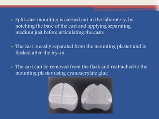 • Split-cast mounting is carried out in the laboratory, by
notching the base of the cast and applying separating
medium just before articulating the casts.
• The cast is easily separated from the mounting plaster and is
flasked after the try-in.
• The cast can be removed from the flask and reattached to the
mounting plaster using cyanoacrylate glue.
 