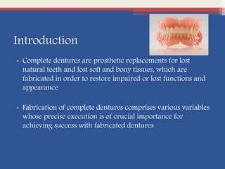 Introduction
• Complete dentures are prosthetic replacements for lost
natural teeth and lost soft and bony tissues, which are
fabricated in order to restore impaired or lost functions and
appearance
• Fabrication of complete dentures comprises various variables
whose precise execution is of crucial importance for
achieving success with fabricated dentures
 