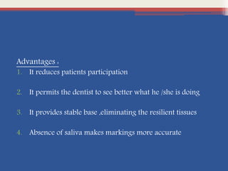Advantages :
1. It reduces patients participation
2. It permits the dentist to see better what he /she is doing
3. It provides stable base ,eliminating the resilient tissues
4. Absence of saliva makes markings more accurate
 
