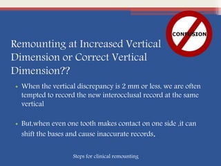 Remounting at Increased Vertical
Dimension or Correct Vertical
Dimension??
• When the vertical discrepancy is 2 mm or less, we are often
tempted to record the new interocclusal record at the same
vertical
• But,when even one tooth makes contact on one side ,it can
shift the bases and cause inaccurate records.
Steps for clinical remounting
 