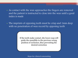 • As contact with the wax approaches the fingers are removed
and the patient is instructed to close into the wax until a good
index is made
• The imprints of opposing teeth must be crisp and 1mm deep
with no penetration of wax record by opposing teeth
If the teeth make contact ,the lower cusp will
guide the mandible to the previous wrong
position of occlusion ,thus preventing the
desired correction
Steps for clinical remounting
 