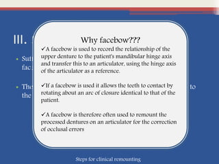 III. Facebow Registration:
• Sufficient amount of wax is adapted on the prongs of
facebow fork
• The patient closes on the fork , facebow is then attached to
the fork and related to the condylar heads
Why facebow???
A facebow is used to record the relationship of the
upper denture to the patient's mandibular hinge axis
and transfer this to an articulator, using the hinge axis
of the articulator as a reference.
If a facebow is used it allows the teeth to contact by
rotating about an arc of closure identical to that of the
patient.
A facebow is therefore often used to remount the
processed dentures on an articulator for the correction
of occlusal errors
Steps for clinical remounting
 