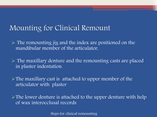 Mounting for Clinical Remount
 The remounting jig and the index are positioned on the
mandibular member of the articulator,
 The maxillary denture and the remounting casts are placed
in plaster indentation.
The maxillary cast is attached to upper member of the
articulator with plaster
The lower denture is attached to the upper denture with help
of wax interocclusal records
Steps for clinical remounting
 