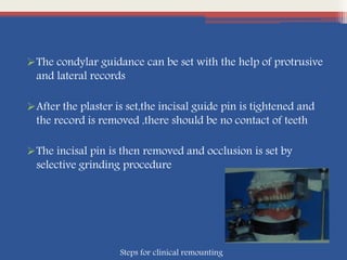 The condylar guidance can be set with the help of protrusive
and lateral records
After the plaster is set,the incisal guide pin is tightened and
the record is removed ,there should be no contact of teeth
The incisal pin is then removed and occlusion is set by
selective grinding procedure
Steps for clinical remounting
 