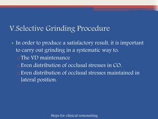 V.Selective Grinding Procedure
• In order to produce a satisfactory result, it is important
to carry out grinding in a systematic way to:
oThe VD maintenance
oEven distribution of occlusal stresses in CO.
oEven distribution of occlusal stresses maintained in
lateral position.
Steps for clinical remounting
 
