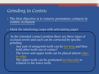 Grinding in Centric
• The first objective is to remove premature contacts in
centric occlusion
• Mark the interfering cusps with articulating paper
• In the retruded contact position there are three types of
occlusal errors and each can be corrected by specific
grinding
1. Any pair of antagonist teeth can be too long and thus
hold other teeth out of contact’
2. The lower and upper teeth can be placed almost edge-
to-edge
3. The upper teeth can be positioned too buccally in
relation to the lower teeth.
 