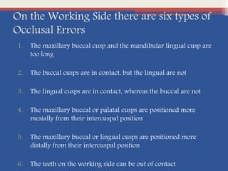 On the Working Side there are six types of
Occlusal Errors
1. The maxillary buccal cusp and the mandibular lingual cusp are
too long
2. The buccal cusps are in contact, but the lingual are not
3. The lingual cusps are in contact, whereas the buccal are not
4. The maxillary buccal or palatal cusps are positioned more
mesially from their intercuspal position
5. The maxillary buccal or lingual cusps are positioned more
distally from their intercuspal position
6. The teeth on the working side can be out of contact
 