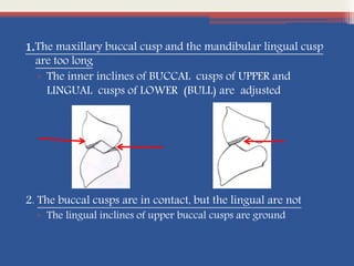 1.The maxillary buccal cusp and the mandibular lingual cusp
are too long
▫ The inner inclines of BUCCAL cusps of UPPER and
LINGUAL cusps of LOWER (BULL) are adjusted
2. The buccal cusps are in contact, but the lingual are not
▫ The lingual inclines of upper buccal cusps are ground
 