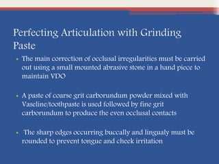 Perfecting Articulation with Grinding
Paste
• The main correction of occlusal irregularities must be carried
out using a small mounted abrasive stone in a hand piece to
maintain VDO
• A paste of coarse grit carborundum powder mixed with
Vaseline/toothpaste is used followed by fine grit
carborundum to produce the even occlusal contacts
• The sharp edges occurring buccally and lingualy must be
rounded to prevent tongue and cheek irritation
 