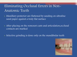 Eliminating Occlusal Errors in Non-
Anatomic Teeth
• Maxillary posterior are flattened by sanding on ultrafine
sand paper against a truly flat surface
• After placing on the remount casts and articulation,occlusal
contacts are marked
• Selective grinding is done only on the mandibular teeth
 